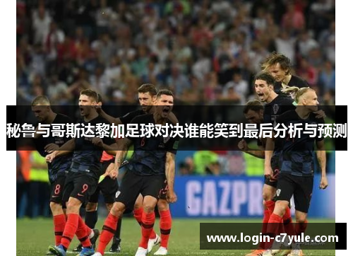 秘鲁与哥斯达黎加足球对决谁能笑到最后分析与预测