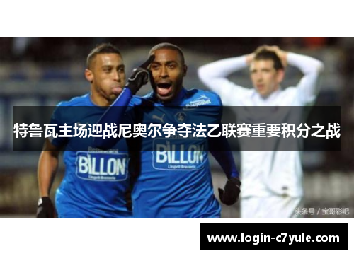 特鲁瓦主场迎战尼奥尔争夺法乙联赛重要积分之战